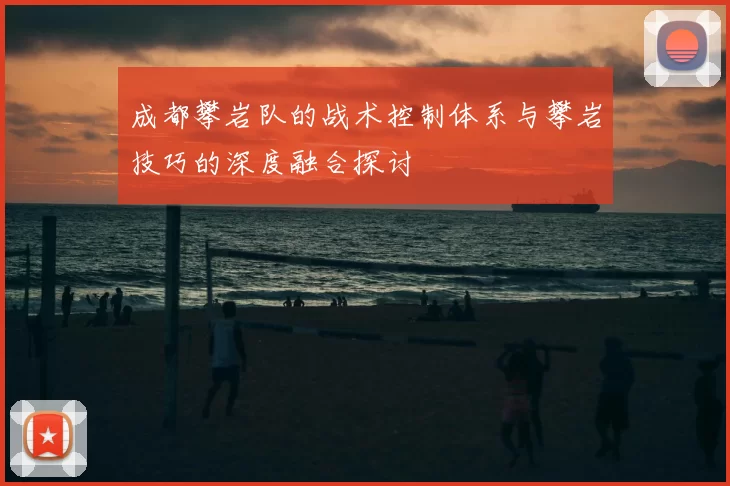成都攀岩队的战术控制体系与攀岩技巧的深度融合探讨