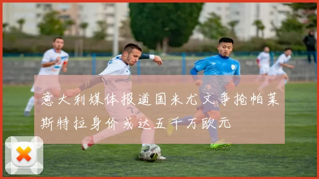 意大利媒体报道国米尤文争抢帕莱斯特拉身价或达五千万欧元