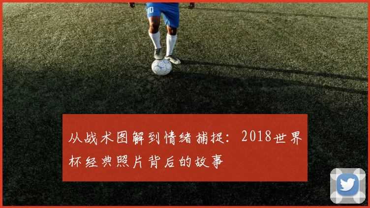 从战术图解到情绪捕捉:2018世界杯经典照片背后的故事