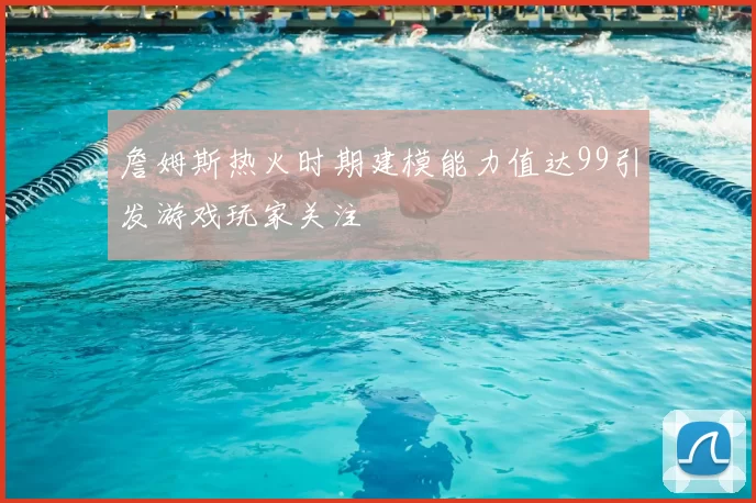 詹姆斯热火时期建模能力值达99引发游戏玩家关注