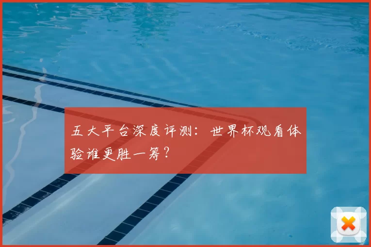 五大平台深度评测:世界杯观看体验谁更胜一筹?