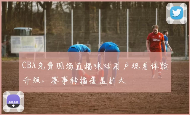 CBA免费现场直播咪咕用户观看体验升级，赛事转播覆盖扩大