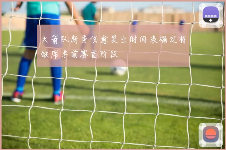 火箭队新秀伤愈复出时间表确定将缺席季前赛首阶段