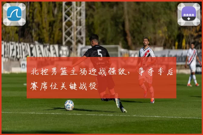 北控男篮主场迎战强敌,争夺季后赛席位关键战役