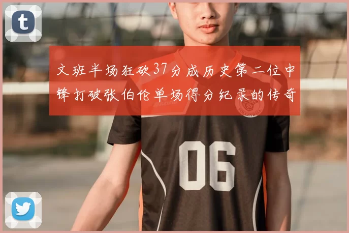 文班半场狂砍37分成历史第二位中锋打破张伯伦单场得分纪录的传奇时刻