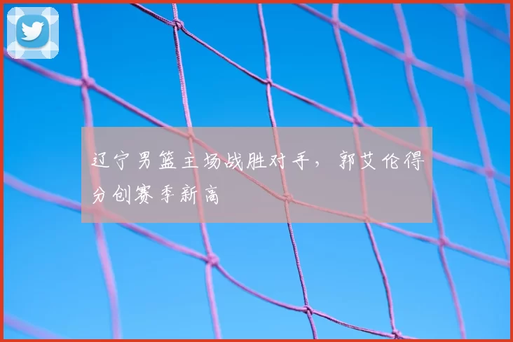辽宁男篮主场战胜对手,郭艾伦得分创赛季新高