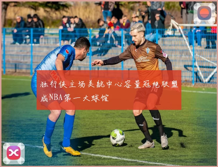 独行侠主场美航中心容量冠绝联盟成NBA第一大球馆