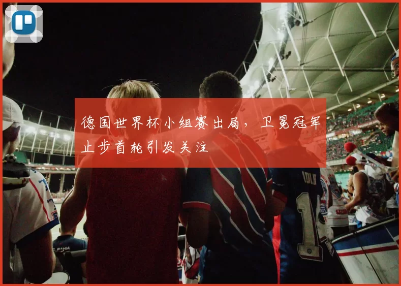 德国世界杯小组赛出局,卫冕冠军止步首轮引发关注