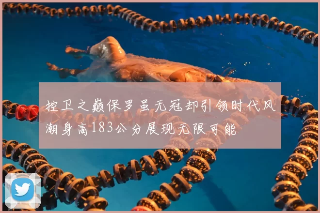 控卫之巅保罗虽无冠却引领时代风潮身高183公分展现无限可能