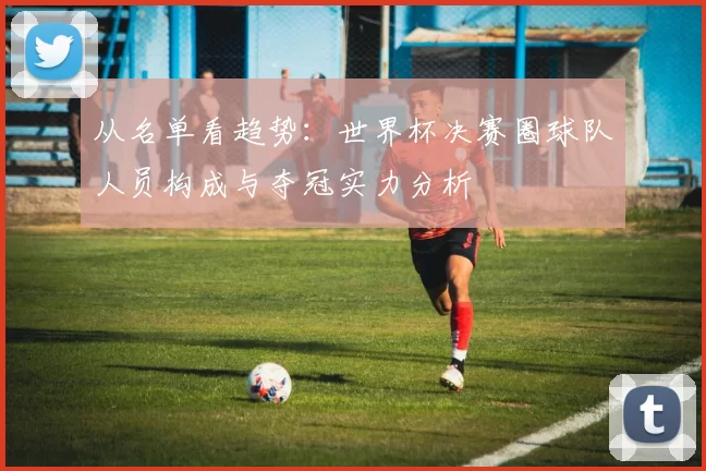 从名单看趋势:世界杯决赛圈球队人员构成与夺冠实力分析