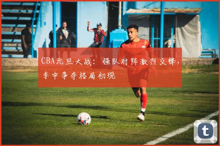 CBA元旦大战：强队对阵激烈交锋，季中争夺格局初现