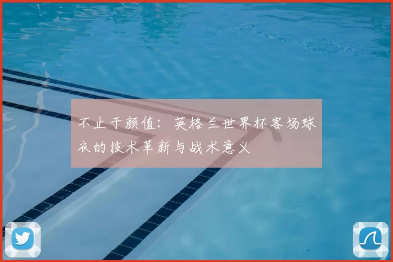 不止于颜值:英格兰世界杯客场球衣的技术革新与战术意义