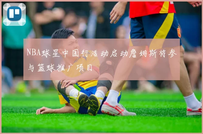 NBA球星中国行活动启动詹姆斯将参与篮球推广项目