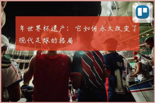 年世界杯遗产:它如何永久改变了现代足球的格局