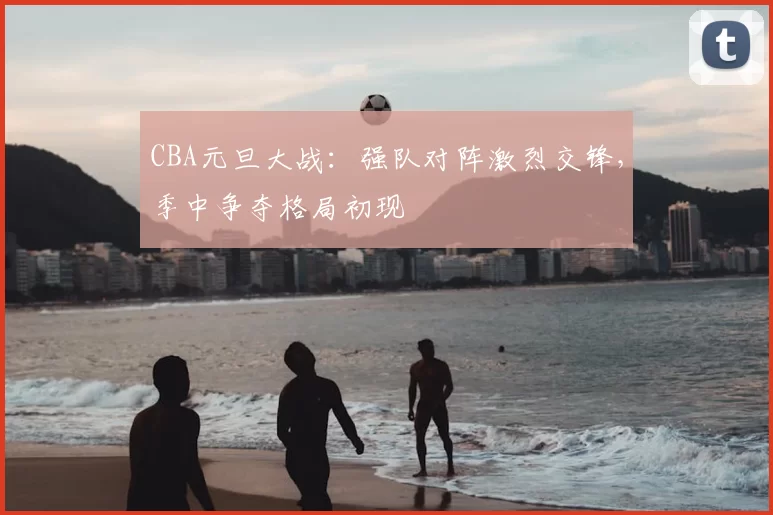 CBA元旦大战：强队对阵激烈交锋，季中争夺格局初现