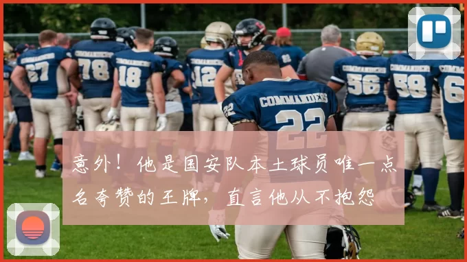 意外!他是国安队本土球员唯一点名夸赞的王牌,直言他从不抱怨